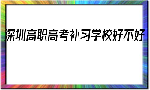 关于深圳高职高考补习学校好不好的信息